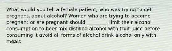 What would you tell a female patient, who was trying to get pregnant, about alcohol? Women who are trying to become pregnant or are pregnant should ________. limit their alcohol consumption to beer mix distilled alcohol with fruit juice before consuming it avoid all forms of alcohol drink alcohol only with meals