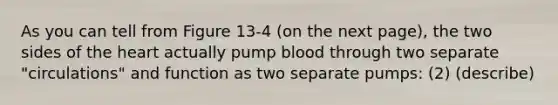 As you can tell from Figure 13-4 (on the next page), the two sides of the heart actually pump blood through two separate "circulations" and function as two separate pumps: (2) (describe)