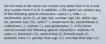 tell me more A file name can contain any letter from A to Z and any number from 0 to 9. In addition, a file name can contain any of the following special characters—space ( ), tilde (~), exclamation point (!), at sign (@), number sign (#), dollar sign (), percent sign (%), caret (^), ampersand (&), parentheses (), underscore (_), hyphen (-), and apostrophe ('). A file name cannot contain the following special characters—asterisk (*), colon (:), backslash (, vertical line (|), forward slash (/), question mark (?), greater than sign (>), and less than sign (<).