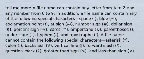 tell me more A file name can contain any letter from A to Z and any number from 0 to 9. In addition, a file name can contain any of the following special characters—space ( ), tilde (~), exclamation point (!), at sign (@), number sign (#), dollar sign (), percent sign (%), caret (^), ampersand (&), parentheses (), underscore (_), hyphen (-), and apostrophe ('). A file name cannot contain the following special characters—asterisk (*), colon (:), backslash (, <a href='https://www.questionai.com/knowledge/k6j3Z69xQg-vertical-line' class='anchor-knowledge'>vertical line</a> (|), forward slash (/), question mark (?), <a href='https://www.questionai.com/knowledge/ktgHnBD4o3-greater-than' class='anchor-knowledge'>greater than</a> sign (>), and <a href='https://www.questionai.com/knowledge/k7BtlYpAMX-less-than' class='anchor-knowledge'>less than</a> sign (<).