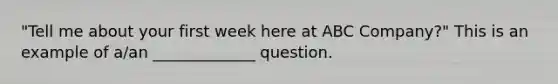 "Tell me about your first week here at ABC Company?" This is an example of a/an _____________ question.