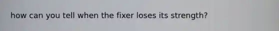 how can you tell when the fixer loses its strength?