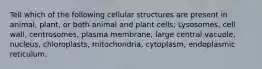 Tell which of the following cellular structures are present in animal, plant, or both animal and plant cells; Lysosomes, cell wall, centrosomes, plasma membrane, large central vacuole, nucleus, chloroplasts, mitochondria, cytoplasm, endoplasmic reticulum.