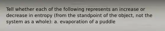 Tell whether each of the following represents an increase or decrease in entropy (from the standpoint of the object, not the system as a whole): a. evaporation of a puddle