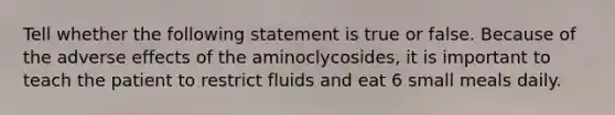 Tell whether the following statement is true or false. Because of the adverse effects of the aminoclycosides, it is important to teach the patient to restrict fluids and eat 6 small meals daily.