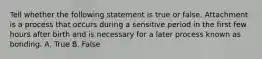 Tell whether the following statement is true or false. Attachment is a process that occurs during a sensitive period in the first few hours after birth and is necessary for a later process known as bonding. A. True B. False