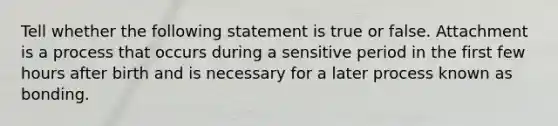 Tell whether the following statement is true or false. Attachment is a process that occurs during a sensitive period in the first few hours after birth and is necessary for a later process known as bonding.