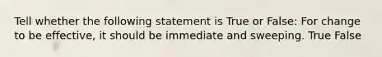 Tell whether the following statement is True or False: For change to be effective, it should be immediate and sweeping. True False