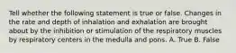 Tell whether the following statement is true or false. Changes in the rate and depth of inhalation and exhalation are brought about by the inhibition or stimulation of the respiratory muscles by respiratory centers in the medulla and pons. A. True B. False