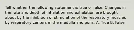 Tell whether the following statement is true or false. Changes in the rate and depth of inhalation and exhalation are brought about by the inhibition or stimulation of the respiratory muscles by respiratory centers in the medulla and pons. A. True B. False