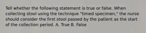 Tell whether the following statement is true or false. When collecting stool using the technique "timed specimen," the nurse should consider the first stool passed by the patient as the start of the collection period. A. True B. False