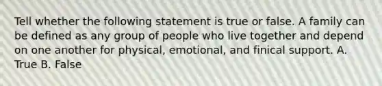 Tell whether the following statement is true or false. A family can be defined as any group of people who live together and depend on one another for physical, emotional, and finical support. A. True B. False