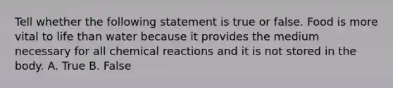 Tell whether the following statement is true or false. Food is more vital to life than water because it provides the medium necessary for all chemical reactions and it is not stored in the body. A. True B. False