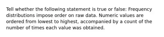 Tell whether the following statement is true or false: <a href='https://www.questionai.com/knowledge/kBageYpRHz-frequency-distribution' class='anchor-knowledge'>frequency distribution</a>s impose order on raw data. Numeric values are ordered from lowest to highest, accompanied by a count of the number of times each value was obtained.