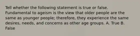 Tell whether the following statement is true or false. Fundamental to ageism is the view that older people are the same as younger people; therefore, they experience the same desires, needs, and concerns as other age groups. A. True B. False