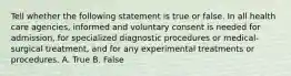 Tell whether the following statement is true or false. In all health care agencies, informed and voluntary consent is needed for admission, for specialized diagnostic procedures or medical-surgical treatment, and for any experimental treatments or procedures. A. True B. False