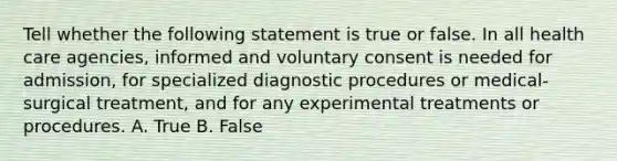 Tell whether the following statement is true or false. In all health care agencies, informed and voluntary consent is needed for admission, for specialized diagnostic procedures or medical-surgical treatment, and for any experimental treatments or procedures. A. True B. False