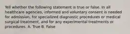 Tell whether the following statement is true or false. In all healthcare agencies, informed and voluntary consent is needed for admission, for specialized diagnostic procedures or medical surgical treatment, and for any experimental treatments or procedures. A. True B. False