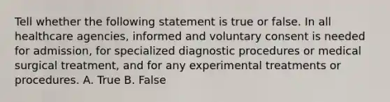 Tell whether the following statement is true or false. In all healthcare agencies, informed and voluntary consent is needed for admission, for specialized diagnostic procedures or medical surgical treatment, and for any experimental treatments or procedures. A. True B. False