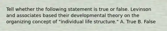 Tell whether the following statement is true or false. Levinson and associates based their developmental theory on the organizing concept of "individual life structure." A. True B. False