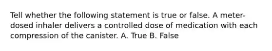 Tell whether the following statement is true or false. A meter-dosed inhaler delivers a controlled dose of medication with each compression of the canister. A. True B. False