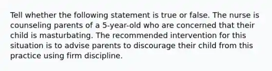 Tell whether the following statement is true or false. The nurse is counseling parents of a 5-year-old who are concerned that their child is masturbating. The recommended intervention for this situation is to advise parents to discourage their child from this practice using firm discipline.