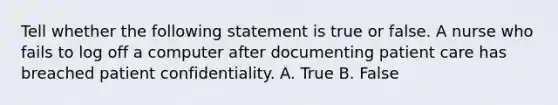 Tell whether the following statement is true or false. A nurse who fails to log off a computer after documenting patient care has breached patient confidentiality. A. True B. False