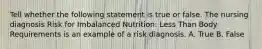 Tell whether the following statement is true or false. The nursing diagnosis Risk for Imbalanced Nutrition: Less Than Body Requirements is an example of a risk diagnosis. A. True B. False