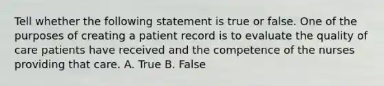 Tell whether the following statement is true or false. One of the purposes of creating a patient record is to evaluate the quality of care patients have received and the competence of the nurses providing that care. A. True B. False