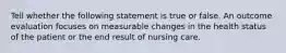 Tell whether the following statement is true or false. An outcome evaluation focuses on measurable changes in the health status of the patient or the end result of nursing care.