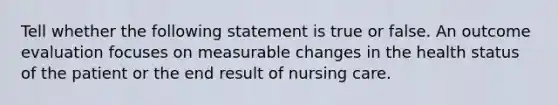 Tell whether the following statement is true or false. An outcome evaluation focuses on measurable changes in the health status of the patient or the end result of nursing care.