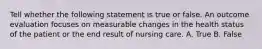 Tell whether the following statement is true or false. An outcome evaluation focuses on measurable changes in the health status of the patient or the end result of nursing care. A. True B. False