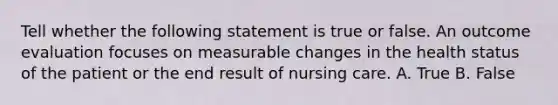 Tell whether the following statement is true or false. An outcome evaluation focuses on measurable changes in the health status of the patient or the end result of nursing care. A. True B. False