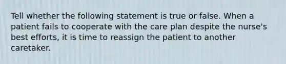 Tell whether the following statement is true or false. When a patient fails to cooperate with the care plan despite the nurse's best efforts, it is time to reassign the patient to another caretaker.