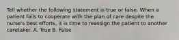 Tell whether the following statement is true or false. When a patient fails to cooperate with the plan of care despite the nurse's best efforts, it is time to reassign the patient to another caretaker. A. True B. False