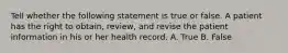 Tell whether the following statement is true or false. A patient has the right to obtain, review, and revise the patient information in his or her health record. A. True B. False