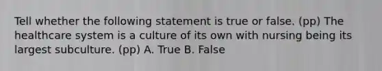 Tell whether the following statement is true or false. (pp) The healthcare system is a culture of its own with nursing being its largest subculture. (pp) A. True B. False