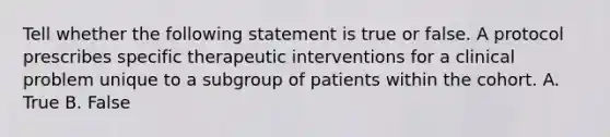 Tell whether the following statement is true or false. A protocol prescribes specific therapeutic interventions for a clinical problem unique to a subgroup of patients within the cohort. A. True B. False