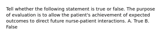 Tell whether the following statement is true or false. The purpose of evaluation is to allow the patient's achievement of expected outcomes to direct future nurse-patient interactions. A. True B. False