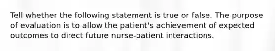 Tell whether the following statement is true or false. The purpose of evaluation is to allow the patient's achievement of expected outcomes to direct future nurse-patient interactions.