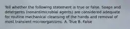 Tell whether the following statement is true or false. Soaps and detergents (nonantimicrobial agents) are considered adequate for routine mechanical cleansing of the hands and removal of most transient microorganisms. A. True B. False