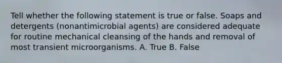 Tell whether the following statement is true or false. Soaps and detergents (nonantimicrobial agents) are considered adequate for routine mechanical cleansing of the hands and removal of most transient microorganisms. A. True B. False