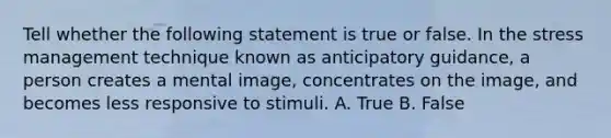 Tell whether the following statement is true or false. In the stress management technique known as anticipatory guidance, a person creates a mental image, concentrates on the image, and becomes less responsive to stimuli. A. True B. False