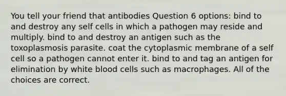 You tell your friend that antibodies Question 6 options: bind to and destroy any self cells in which a pathogen may reside and multiply. bind to and destroy an antigen such as the toxoplasmosis parasite. coat the cytoplasmic membrane of a self cell so a pathogen cannot enter it. bind to and tag an antigen for elimination by white blood cells such as macrophages. All of the choices are correct.