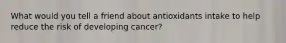 What would you tell a friend about antioxidants intake to help reduce the risk of developing cancer?