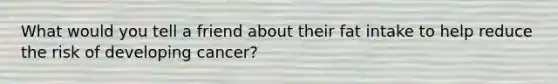What would you tell a friend about their fat intake to help reduce the risk of developing cancer?
