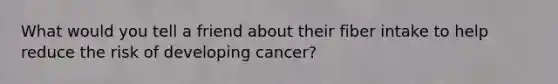 What would you tell a friend about their fiber intake to help reduce the risk of developing cancer?