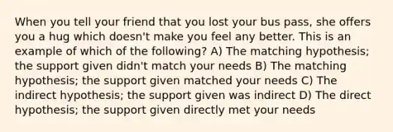 When you tell your friend that you lost your bus pass, she offers you a hug which doesn't make you feel any better. This is an example of which of the following? A) The matching hypothesis; the support given didn't match your needs B) The matching hypothesis; the support given matched your needs C) The indirect hypothesis; the support given was indirect D) The direct hypothesis; the support given directly met your needs