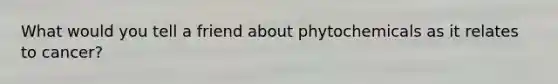 What would you tell a friend about phytochemicals as it relates to cancer?