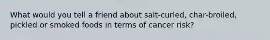 What would you tell a friend about salt-curled, char-broiled, pickled or smoked foods in terms of cancer risk?